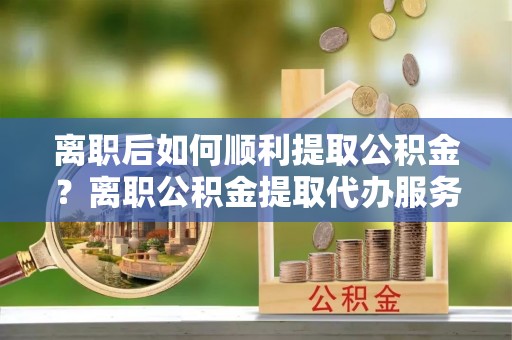宝应离职后如何顺利提取公积金？离职公积金提取代办服务帮你搞定！