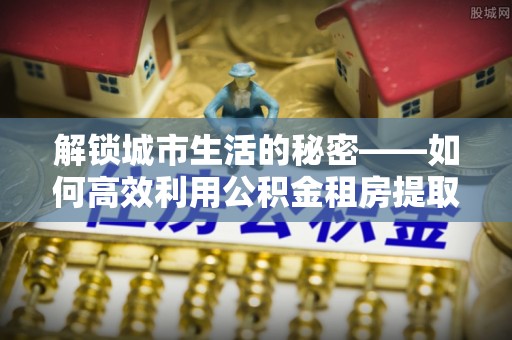 宝应解锁城市生活的秘密——如何高效利用公积金租房提取政策优化居住体验