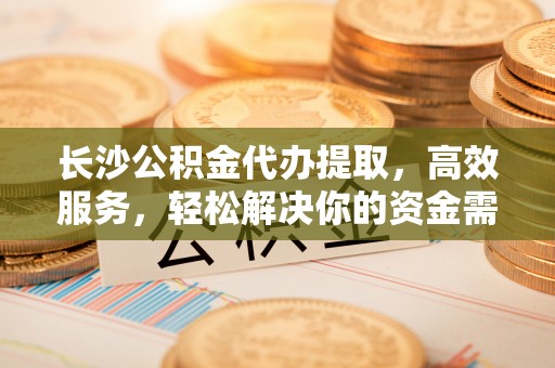宝应长沙公积金代办提取，高效服务，轻松解决你的资金需求