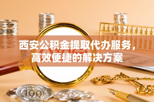 宝应西安公积金提取代办服务，高效便捷的解决方案