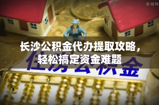 宝应长沙公积金代办提取攻略，轻松搞定资金难题