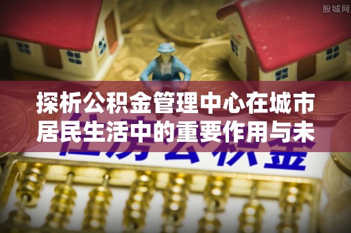 宝应探析公积金管理中心在城市居民生活中的重要作用与未来发展趋势