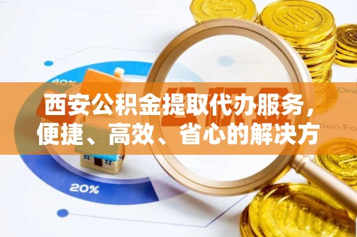 宝应西安公积金提取代办服务，便捷、高效、省心的解决方案