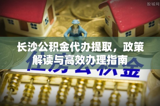宝应长沙公积金代办提取，政策解读与高效办理指南