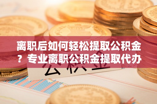 宝应离职后如何轻松提取公积金？专业离职公积金提取代办服务指南