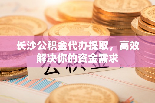 宝应长沙公积金代办提取，高效解决你的资金需求