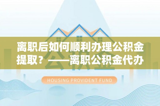 宝应离职后如何顺利办理公积金提取？——离职公积金代办提取全攻略