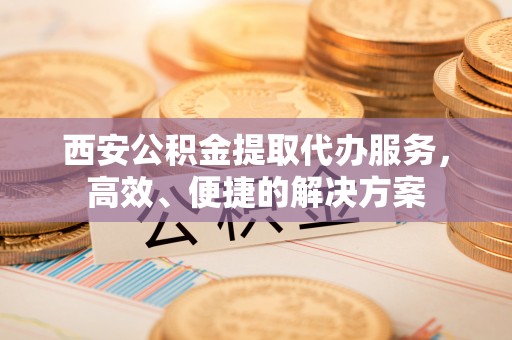 宝应西安公积金提取代办服务，高效、便捷的解决方案