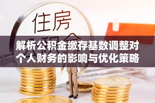 宝应解析公积金缴存基数调整对个人财务的影响与优化策略