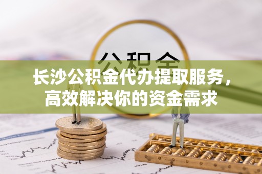 宝应长沙公积金代办提取服务，高效解决你的资金需求