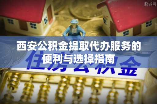 宝应西安公积金提取代办服务的便利与选择指南