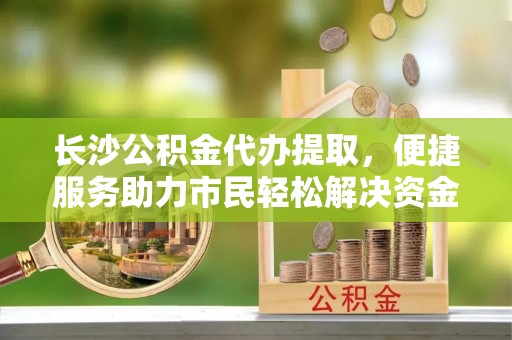宝应长沙公积金代办提取，便捷服务助力市民轻松解决资金需求