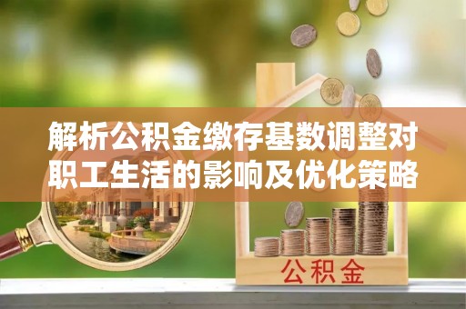 宝应解析公积金缴存基数调整对职工生活的影响及优化策略