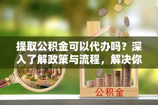 宝应提取公积金可以代办吗？深入了解政策与流程，解决你的疑问