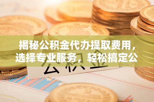 宝应揭秘公积金代办提取费用，选择专业服务，轻松搞定公积金提取