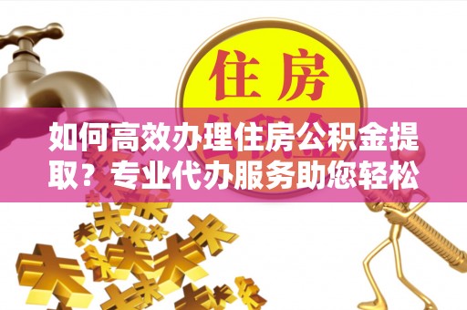 宝应如何高效办理住房公积金提取？专业代办服务助您轻松搞定