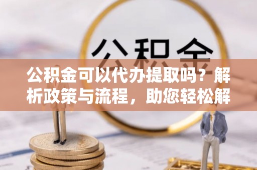 宝应公积金可以代办提取吗？解析政策与流程，助您轻松解决疑问