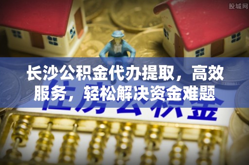 宝应长沙公积金代办提取，高效服务，轻松解决资金难题