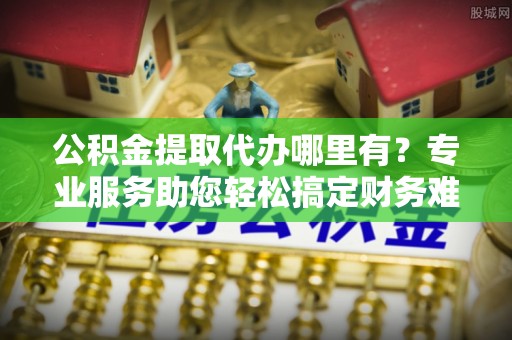 宝应公积金提取代办哪里有？专业服务助您轻松搞定财务难题