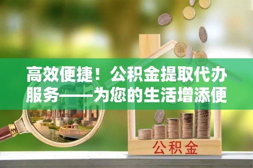 宝应高效便捷！公积金提取代办服务——为您的生活增添便利