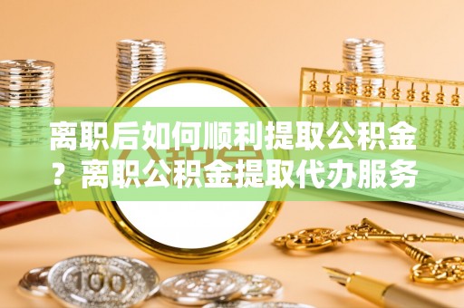 宝应离职后如何顺利提取公积金？离职公积金提取代办服务全解析