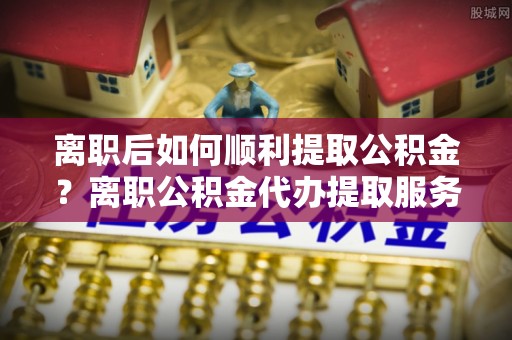 宝应离职后如何顺利提取公积金？离职公积金代办提取服务来帮忙