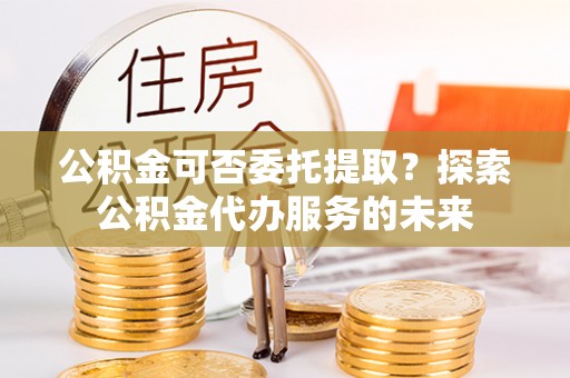 宝应公积金可否委托提取？探索公积金代办服务的未来