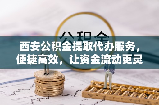宝应西安公积金提取代办服务，便捷高效，让资金流动更灵活